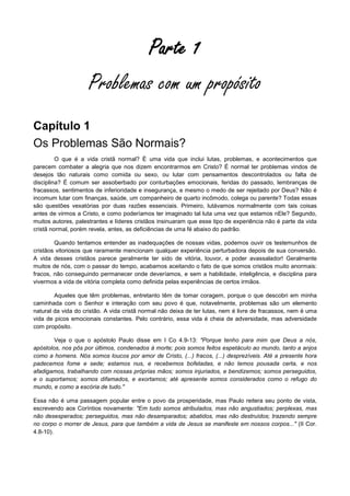 Parte 1
Problemas com um propósito
Capítulo 1
Os Problemas São Normais?
O que é a vida cristã normal? É uma vida que inclui lutas, problemas, e acontecimentos que
parecem combater a alegria que nos dizem encontrarmos em Cristo? É normal ter problemas vindos de
desejos tão naturais como comida ou sexo, ou lutar com pensamentos descontrolados ou falta de
disciplina? É comum ser assoberbado por conturbações emocionais, feridas do passado, lembranças de
fracassos, sentimentos de inferioridade e insegurança, e mesmo o medo de ser rejeitado por Deus? Não é
incomum lutar com finanças, saúde, um companheiro de quarto incômodo, colega ou parente? Todas essas
são questões vexatórias por duas razões essenciais. Primeiro, lutávamos normalmente com tais coisas
antes de virmos a Cristo, e como poderíamos ter imaginado tal luta uma vez que estamos nEle? Segundo,
muitos autores, palestrantes e líderes cristãos insinuaram que esse tipo de experiência não é parte da vida
cristã normal, porém revela, antes, as deficiências de uma fé abaixo do padrão.
Quando tentamos entender as inadequações de nossas vidas, podemos ouvir os testemunhos de
cristãos vitoriosos que raramente mencionam qualquer experiência perturbadora depois de sua conversão.
A vida desses cristãos parece geralmente ter sido de vitória, louvor, e poder avassalador! Geralmente
muitos de nós, com o passar do tempo, acabamos aceitando o fato de que somos cristãos muito anormais:
fracos, não conseguindo permanecer onde deveríamos, e sem a habilidade, inteligência, e disciplina para
vivermos a vida de vitória completa como definida pelas experiências de certos irmãos.
Aqueles que têm problemas, entretanto têm de tomar coragem, porque o que descobri em minha
caminhada com o Senhor e interação com seu povo é que, notavelmente, problemas são um elemento
natural da vida do cristão. A vida cristã normal não deixa de ter lutas, nem é livre de fracassos, nem é uma
vida de picos emocionais constantes. Pelo contrário, essa vida é cheia de adversidade, mas adversidade
com propósito.
Veja o que o apóstolo Paulo disse em I Co 4.9-13: "Porque tenho para mim que Deus a nós,
apóstolos, nos pôs por últimos, condenados à morte; pois somos feitos espetáculo ao mundo, tanto a anjos
como a homens. Nós somos loucos por amor de Cristo, (...) fracos, (...) desprezíveis. Até a presente hora
padecemos fome e sede; estamos nus, e recebemos bofetadas, e não temos pousada certa, e nos
afadigamos, trabalhando com nossas próprias mãos; somos injuriados, e bendizemos; somos perseguidos,
e o suportamos; somos difamados, e exortamos; até apresente somos considerados como o refugo do
mundo, e como a escória de tudo."
Essa não é uma passagem popular entre o povo da prosperidade, mas Paulo reitera seu ponto de vista,
escrevendo aos Coríntios novamente: "Em tudo somos atribulados, mas não angustiados; perplexas, mas
não desesperados; perseguidos, mas não desamparados; abatidos, mas não destruídos; trazendo sempre
no corpo o morrer de Jesus, para que também a vida de Jesus se manifeste em nossos corpos..." (II Cor.
4.8-10).

 