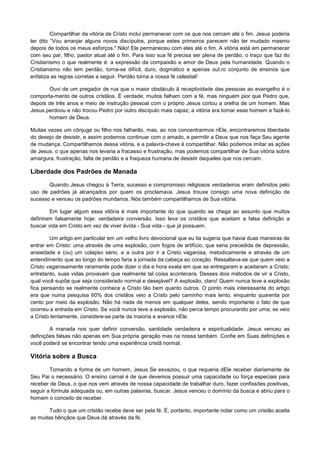 Compartilhar da vitória de Cristo inclui permanecer com os que nos cercam até o fim. Jesus poderia
ter dito “Vou arranjar alguns novos discípulos, porque estes primeiros parecem não ter mudado mesmo
depois de todos os meus esforços." Não! Ele permaneceu com eles até o fim. A vitória está em permanecer
com seu par, filho, pastor atual até o fim. Para isso sua fé precisa ser plena de perdão, o traço que faz do
Cristianismo o que realmente é: a expressão da compaixão e amor de Deus pela humanidade. Quando o
Cristianismo não tem perdão, torna-se difícil, duro, dogmático e apenas oul.ro conjunto de ensinos que
enfatiza as regras corretas a seguir. Perdão torna a nossa fé celestial!
Ouvi de um pregador de rua que o maior obstáculo ã receptividade das pessoas ao evangelho é o
comporta-mento de outros cristãos. É verdade; muitos falham com a fé, mas ninguém pior que Pedro que,
depois de três anos e meio de instrução pessoal com o próprio Jesus cortou a orelha de um homem. Mas
Jesus perdoou e não trocou Pedro por outro discípulo mais capaz; a vitória era tomar esse homem e fazê-lo
homem de Deus.
Muitas vezes um cônjuge ou filho nos falharão, mas, ao nos concentrarmos nEle, encontraremos liberdade
do desejo de desistir, e assim podemos continuar com o amado, e permitir a Deus que nos faça Seu agente
de mudança. Compartilhamos dessa vitória, e a palavra-chave é compartilhar. Não podemos imitar as ações
de Jesus, o que apenas nos levaria a fracasso e frustração, mas podemos compartilhar de Sua vitória sobre
amargura, frustração, falta de perdão e a fraqueza humana de desistir daqueles que nos cercam.

Liberdade dos Padrões de Manada
Quando Jesus chegou à Terra, sucesso e compromisso religiosos verdadeiros eram definidos pelo
uso de padrões já alcançados por quem os proclamava. Jesus trouxe consigo uma nova definição de
sucesso e venceu os padrões mundanos. Nós também compartilhamos de Sua vitória.
Em lugar algum essa vitória é mais importante do que quando se chega ao assunto que muitos
definiram falsamente hoje: verdadeira conversão. Isso leva os cristãos que aceitam a falsa definição a
buscar vida em Cristo em vez de viver ávida - Sua vida - que já possuem.
Um artigo em particular em um velho livro devocional que eu lia sugeria que havia duas maneiras de
entrar em Cristo: uma através de uma explosão, com fogos de artifício, que seria precedida de depressão,
ansiedade e (ou) um colapso sério, e a outra por ir a Cristo vagarosa, metodicamente e através de um
entendimento que ao longo do tempo faria a jornada da cabeça ao coração. Ressaltava-se que quem veio a
Cristo vagarosamente raramente pode dizer o dia e hora exata em que se entregaram e aceitaram a Cristo;
entretanto, suas vidas provavam que realmente tal coisa acontecera. Desses dois métodos de vir a Cristo,
qual você supõe que seja considerado normal e desejável? A explosão, claro! Quem nunca teve a explosão
fica pensando se realmente conhece a Cristo tão bem quanto outros. O ponto mais interessante do artigo
era que numa pesquisa 60% dos cristãos veio a Cristo pelo caminho mais lento, enquanto quarenta por
cento por meio da explosão. Não há nada de menos em qualquer deles, sendo importante o fato de que
ocorreu a entrada em Cristo. Se você nunca teve a explosão, não perca tempo procurando por uma; se veio
a Cristo lentamente, considere-se parte da maioria e avance nEle.
A manada nos quer definir conversão, santidade verdadeira e espiritualidade. Jesus venceu as
definições falsas não apenas em Sua própria geração mas na nossa também. Confie em Suas definições e
você poderá se encontrar tendo uma experiência cristã normal.

Vitória sobre a Busca
Tomando a forma de um homem, Jesus Se esvaziou, o que requeria dEle receber diariamente de
Seu Pai o necessário. O ensino carnal é de que devemos possuir uma capacidade ou força especiais para
receber de Deus, o que nos vem através de nossa capacidade de trabalhar duro, fazer confissões positivas,
seguir a fórmula adequada ou, em outras palavras, buscar. Jesus venceu o domínio da busca e abriu para o
homem o conceito de receber.
Tudo o que um cristão recebe deve ser pela fé. É, portanto, importante notar como um cristão aceita
as muitas bênçãos que Deus dá através da fé.

 