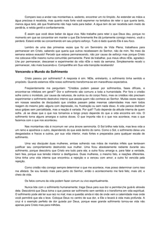 Comparo isso a andar nas montanhas e, sedento, encontrar um rio límpido. Ao estender as mãos a
água preciosa é recebida, mas quanto mais forte você espremer na tentativa de reter o que queria tanto,
menos água terá, até que finalmente não haja nada para beber. A água tem de ser recebida sem medo de
perdê-la, e retida gentil e confiantemente.
É assim que você deve beber da água viva. Não trabalhe para reter o que Deus deu, porque no
momento em que se concentrar em manter o que Ele livremente lhe dá juntamente consigo mesmo, você o
perderá. Estará então se concentrando em seu próprio esforço. Tudo é dado quando Ele é seu foco.
Lembro de uma das primeiras vezes que fiz um Seminário de Vida Plena; trabalhava para
permanecer em Cristo, sabendo que queria que outros recebessem do Senhor, não de mim. No meio da
semana estava exausto! Percebi que estava permanecendo, não por causa de esforço mas porque Cristo
me colocava nEle mesmo numa comunhão permanente. Parei de trabalhar, pus meus olhos nEle, agradeciLhe por permanecer, descansei e experimentei da vida nEle o resto da semana. Simplesmente recebi o
permanecer, não mais buscando-o. Compartilhe em Sua vida tranqüila recebendo!

Vencendo o Mundo do Sofrimento
Cristo passou por sofrimento? A resposta é sim. NEle, entretanto, o sofrimento tinha sentido e
propósito. Quando estamos nEle nosso sofrimento transforma-se em maravilhosa expectativa.
Freqüentemente me perguntam: "Cristãos podem passar por sofrimentos, fases difíceis, e
encontrar-se infelizes em geral?" Dor e sofrimento são comuns a toda a humanidade. Por fora o cristão
sofre como o incrédulo, por causa da natureza, de outros ou do corpo físico, mas os cristãos não precisam
experimentar o sofrimento destrutivo interno que assola quem não conhece ao Senhor. Muitas vezes reparo
em nossas sessões de discipulado que cristãos passam pelas mesmas calamidades mas nem todos
reagem do mesmo jeito -alguns com depressão, ira, frustração ou sem nada disso. A vida parece distribuir
seus golpes sem parcialidade, mas a reação é variada. Por quê? Tudo depende da atitude interna de quem
sofre. Já se disse que o que nos tornamos a longo prazo depende do que a vida encontra em nós. O
sofrimento torna alguns amargos e outros doces. O que importa não é o que nos acontece, mas o que
fazemos com o que nos aconteceu.
Nas montanhas não é incomum ver uma árvore semimorta. O Sol brilha nela toda, mas leva vida a
um ramo e apodrece o outro, dependendo do que está dentro do ramo. Como o Sol, o sofrimento deixa uns
desgastados e fracos e outros, por sua vida interior, mais fortes e preparados para qualquer escala de
sofrimento.
Uma vez discipulei duas mulheres, ambas sofrendo nas mãos de maridos infiéis que tentavam
justificar seu comportamento destruindo sua mulher. Uma ficou absolutamente radiante durante seu
sofrimento, porque descobriu que Cristo era tudo para ela; a outra ficou amarga e, para falar a verdade,
bem feia, porque sua tensão interior a desfigurava. Duas mulheres, o mesmo fato, e reações diferentes.
Uma tinha uma vida interna que encontrou a rejeição e a venceu com amor; a outra foi vencida pela
rejeição.
Como cristão não consigo sempre determinar o que me acontece, mas posso determinar como isso
me afetará. Se sou levado mais para perto do Senhor, então o acontecimento me fará feliz, mais útil, e
cheio de vida.
Os fatos comuns da vida podem fazer comum ou vivo espiritualmente.
Nunca lide com o sofrimento humanamente; traga Deus para sua dor e permita-Lhe guiá-lo através
dela. Descobrirá que Deus toma o que parece ser sofrimento sem sentido e o transforma em vida espiritual.
O sofrimento pode até ter sua raiz no mal; mas a questão ainda é não de onde vem a calamidade mas onde
você permitirá que ela o leve. Coloque Deus no centro de sua dor, e Ele o levará à vida mais profunda. A
cruz é o exemplo perfeito de dor guiada por Deus, porque esse grande sofrimento tornou-se vida não
apenas para Cristo mas para milhões.

 