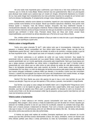 Há uma razão mais importante para o sofrimento, que é levar-nos a não mais confiarmos em nós
mesmos, que é a fonte de muita aflição. Muitos chamam isso de quebrantamento. Não é um pré-requisito
para alcançar esse estado que a pessoa seja um viciado em drogas, clinicamente depressivo ou morador
de rua. Isso pode chegar bem tranqüilamente nos mais profundos recantos do coração de um homem sem
nenhuma dessas manifestações. É simplesmente entregar nossa independência para Deus.
Recentemente, estando numa cabana na montanha, reparei em uma mariposa batendo suas asas
contra a janela numa tentativa vã de escapar. Decidi que tentaria capturá-la e libertá-la, mas quanto mais
tentava ajudar a mariposa, mais ela tentava escapar. Enquanto não ficou totalmente exausta e
inevitavelmente relaxada, não pude pegá-la e libertá-la. Muitos cristãos estão tão presos e batendo as asas
de seus homens interiores contra as forças invisíveis da vida que os prendem e escravizam; a única solução
possível que conhecem é tentar mais. Precisam deixar Deus ser Deus sem tentar usurpar Suas
responsabilidades, para tornarem-se almas relaxadas que o Pai toma em suas mãos e liberta.
Sim, cristãos sofrem e devemos agradecer a Deus por estar no meio de tudo o que é desagradável
e através do que aperfeiçoa a quem ama.

Vitória sobre o Insignificante
Tenho uma pasta chamada "E daí?"; nela coloco tudo que é inconseqüente, irrelevante, leve,
pequeno e imaterial. Quero compartilhar em Sua vitória sobre essas coisas. Quero ser tão livre do
insignificante quanto Ele era"...dais o dízimo da hortelã, do endro e do cominho, e tendes omitido o que há
de mais importante na lei... Guias cegos! que coais um mosquito, e engolis um camelo."(Mt 23.23-24)
Um homem sobreviveu a um acidente de avião em que muitos morreram. Sua reação foi
perambular entre os corpos procurando por sua pasta! Muitos cristãos comportam-se semelhantemente
quando perambulam por um mundo agonizante, procurando pelo insignificante. Será que houve época em
que a igreja precisou compartilhar sua vitória sobre o insignificante mais que hoje? A família cristã é
pressionada por uma cultura que se volta contra os pais através de estilos de vida glamurizados e sem
Deus e de tentações abundantes para cada membro da família. E ainda essas coisas raramente são
consideradas! Em vez disso, no meio da destruição da família procuramos pela pasta contendo o desejo de
que nossos cônjuges confessem a palavra infeliz que ofendeu, a ira devida a outros que não concordam
conosco, o estado de preocupação que decorre de outros não simpatizarem com nossas feridas, as brigas
sobre quem disse ou fez o quê e as acusações contra quem não notou nossos esforços.
Senhor! Por favor liberte seu povo não apenas do que é mau e ruim mas também do que não
merece sua atenção. Faça-nos ver que não apenas o Filho venceu o pecado, mas também o insignificante.
Sua família, sua igreja ou seus colegas de trabalho lidam com o insignificante? Pergunte-se como
discussões sobre a cor do tapete da igreja, em que sentido rola o papel toalha, onde suas roupas foram
deixadas, que tipo de sapatos seus filhos usam e quanta gasolina foi deixada no carro se encaixam, no
mundo como Cristo o vê. Se não se encaixam então fuja do pequeno, porque quanto mais lidarmos com ele
mais nos tornaremos como ele.

Vitória sobre o Isolamento
Seguir a Cristo colocou-o em minoria; poucos concordarão com seus atos, muito menos o
encorajarão. Mas coragem; Jesus venceu o medo do isolamento que vem de estar em minoria. Aqueles que
estavam na multidão presente no dia em que Cristo foi crucificado, estavam na verdade mais longe dEle.
Estar com a maioria sempre o distanciará do Salvador. Ficar com a minoria o aproximará de Cristo. Sua
vida (que é nossa, Cl 3.4) permaneceu arme em ser diferente da maioria; Ele não , Se isolou sob pressão
dos outros contra seus pontos de vista não conformistas.
A história da igreja está repleta de ermitãos chamados espirituais que se retiravam do mundo
crendo que isso lhes permitiria acesso desimpedido a Deus. Em Jesus, entretanto, vemos um homem que
tinha trânsito perfeito para Deus e ainda permanecia no meio da humanidade e suas questões mais

 