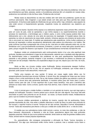 O que é, então, a vida cristã normal? Será freqüentemente uma vida cheia de problemas. Uma vez
que entendamos que fatos, pessoas, saúde e circunstâncias adversas têm um propósito em nossas vidas,
poderemos nos submeter à mão de Deus nelas. Problemas são normais!
Muitas vezes os desconfortos na vida dos cristãos vêm nem tanto dos problemas, quanto de seu
contínuo auto-exame. Eles imaginam o que estará errado com eles para que Deus permita tais coisas
acontecerem. A Escritura está repleta de inferências de que vamos sofrer; hoje, entretanto, esse aspecto da
vida cristã comum é freqüentemente ignorado, impedindo muitos de substituírem seu desânimo por
coragem.
Deixe-me ilustrar. Quando minha esposa e eu estávamos esperando nosso primeiro filho, entramos
para um curso de pais, onde se apresentou o que minha esposa e eu experimentaríamos durante o
processo do nascimento, a terminologia que o médico usaria, e como minha esposa poderia lidar mais
efetivamente com a dor, através de uma série de exercícios de respiração. O hospital estava cheio de
pacientes na noite do nascimento de nosso bebê, portanto, tínhamos apenas uma divisória de tecido entre
nós e uma jovem ao nosso lado. À medida que passávamos pela experiência, minha mulher praticava as
técnicas de respiração e ambos escutávamos atentamente cada palavra da enfermeira e do médico. Ela
pode confirmar que toda a preparação não a livrou da dor, mas teve um efeito calmante sobre nós, ao nos
familiarizar com o que provavelmente aconteceria. Entretanto, a jovem ao nosso lado gritou durante todo o
parto, porque ninguém lhe dissera o que esperar. O que considerávamos normal ela cria fazer-lhe mal.
Qualquer cristão em amadurecimento está continuamente dando à luz uma vida espiritual mais
profunda. Aqueles que entenderem o lugar da dor descansarão, sabendo que o resultado será algo glorioso.
Os desinformados sobre a necessidade dos problemas na vida para aperfeiçoá-los freqüentemente
passarão a vida gritando, tentando imaginar o que acontece, e reclamando da pessoa ou pessoas que
colocaram em tal condição. Falta-lhes uma expectativa alegre do que virá, depois que a dor tiver, há muito,
se ido.
Muito se fala, nos círculos cristãos sobre frutificação. Muitos sinceramente desejam frutificar,
demonstrando pertencer ao Pai no céu. Há um aspecto na frutificação, entretanto, que muitas vezes é
ignorado: pode causar muito desconforto, mesmo dor.
Tenho uma macieira em meu quintal. O tempo em nossa região neste último ano foi
excepcionalmente favorável para árvores frutíferas. A árvore ficou tão carregada de frutas que seu tronco
chegou a ficar a vinte centímetros do chão. Se eu não tivesse cuidado dos galhos que estavam a ponto de
se quebrar, a árvore teria sido seriamente danificada. A macieira sofreu para dar frutos úteis a outros.
Quase morreu para dar vida. O fruto espiritual não é para nosso beneficio, mas para o benefício das
pessoas ao nosso redor. Como a árvore, quanto mais fruto dermos, mais o Senhor nos terá em estado de
tensão.
A dor é normal para o cristão frutífero, e também o é um período de inverno, que vem logo após a
estação de frutificação. Durante o inverno parece que a árvore não tem vida alguma. Sua força vital está
escondida na parte mais profunda do ser da árvore - as raízes. Lá ficará durante meses, fortalecendo-se
para o que se revelará na primavera seguinte.
Tão poucos cristãos aprenderam a desfrutar do inverno, quando não há sentimentos, frutos,
grandes expressões de vida, mas antes o trabalho silencioso e oculto de Deus na parte mais profunda do
ser humano: o espírito! Inverno é normal. Tempos de dor são normais. Sequidão é normal. Adversidade é
normal. Todos são necessários para liberar a vida que o cristão tem oculta dentro de si - a vida de Cristo.
À medida que nos submetemos ávida cristã normal e vemos, no meio dos problemas, a mão de
Deus treinando, direcionando, e liberando a vida de Cristo, aprendemos alguns dos mais profundos
segredos possíveis. Muito do que nunca podemos entender, lendo sobre as vidas de grandes cristãos como
Paulo, tornará real em nossas próprias experiências.
Eu, pessoalmente, não conseguia compreender a afirmação de Paulo, "somos injuriados, e
bendizemos". Era algo que memorizara então minha mente o possuía; mas a verdade nunca fizera a

 