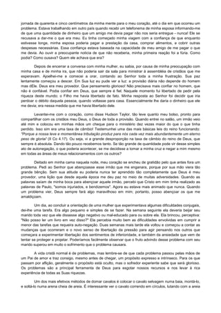 jornada de quarenta e cinco centímetros da minha mente para o meu coração, até o dia em que ocorreu um
problema. Estava trabalhando em outro país quando recebi um telefonema de minha esposa informando-me
de que uma quantidade de dinheiro que um amigo me devia pagar não nos seria entregue - nunca! Ele se
recusava a dar-me o que era meu. Eu tinha começado minha viagem com a confiança de que enquanto
estivesse longe, minha esposa poderia pagar a prestação da casa, comprar alimentos, e cobrir outras
despesas necessárias. Essa confiança estava baseada na capacidade de meu amigo de me pagar o que
me devia. Ao ouvir a preocupante noticia de que não receberia, minha primeira reação foi a fúria. Como
podia? Como ousava? Quem ele achava que era?
Depois de encerrar a conversa com minha mulher, eu sabia, por causa de minha preocupação com
minha casa e de minha ira, que não poderia sair da sala para ministrar à assembléia de cristãos que me
esperavam. Ajoelhei-me e comecei a orar, contando ao Senhor toda a minha frustração. Sua paz
lentamente começou a descer. Em Sua luz eu pude ver a luz: a provisão diária não depende do homem
mas dEle. Deus era meu provedor. Que pensamento glorioso! Não precisava mais confiar no homem, que
não é confiável. Podia confiar em Deus, que sempre é fiel. Naquele momento fui libertado de pedir pela
riqueza deste mundo; o Filho me havia libertado de fato. Minha resposta ao Senhor foi decidir que iria
perdoar o débito daquela pessoa, quando voltasse para casa. Essencialmente lhe daria o dinheiro que ele
me devia; era nessa medida que me havia libertado dele.
Levantei-me com o coração, como disse Hudson Taylor, tão leve quanto meu bolso, pronto para
compartilhar com os cristãos meu Deus, o Deus de toda a provisão. Quando entrei no salão, um irmão veio
até mim e colocou em minhas mãos um cheque para o ministério dez vezes maior do que o que tinha
perdido. Isso sim era uma taxa de câmbio! Testemunhei uma das mais básicas leis do reino funcionando:
"Porque a nossa leve e momentânea tributação produz para nós cada vez mais abundantemente um eterno
peso de gloriai' (II Co 4.17). Ou seja, vi a grande desproporção na taxa de câmbio do reino de Deus, que
sempre é absoluta. Dando tão pouco recebemos tanto. Se tão grande de quantidade pode vir desse simples
ato de autonegação, o que poderia acontecer, se me decidisse a tomar a minha cruz e negar a mim mesmo
em todas as áreas de meus relacionamentos com os outros?
Deitado em minha cama naquela noite, meu coração se encheu de gratidão pelo que antes fora um
problema. Pedi ao Senhor que abençoasse esse irmão que me enganara, porque por sua mão viera tão
grande bênção. Sem sua atitude eu poderia nunca ter aprendido tão completamente que Deus é meu
provedor, uma lição que desde aquela época me deu paz no meio de muitas adversidades. Quando as
palavras saíam de minha boca para abençoar aquele irmão, percebi que Cristo em mim tinha realizado as
palavras de Paulo, "somos injuriados, e bendizemos". Agora eu estava mais animado que nunca. Quando
um problema vier, Deus sempre fará algo maravilhoso em mim; portanto, posso abençoar os que me
amaldiçoam.
Um dia, ao concluir a orientação de uma mulher que experimentava algumas dificuldades conjugais,
dei-lhe uma tarefa. Era algo pequeno e simples de se fazer. Na semana seguinte ela deveria beijar seu
marido toda vez que ele dissesse algo negativo ou mal-educado para ou sobre ela. Ela brincou, perceptiva:
"Não posso ler um livro em vez disso?" Ela percebia muito bem as dificuldades envolvidas em cumprir a
menor das tarefas que requeira auto-negação. Duas semanas mais tarde ela voltou e começou a contar as
mudanças que ocorreram e o novo senso de libertação da pressão para agir pensando nos outros que
começara a experimentar libertação dos sentimentos de inferioridade, e também da ansiedade que vem de
tentar se proteger e projetar. Poderíamos facilmente observar que o fruto advindo desse problema com seu
marido superou em muito o sofrimento que o problema causara.
A vida cristã normal é de problemas, mas lembre-se de que cada problema passou pelas mãos de
um Pai de amor e traz consigo, mesmo antes de chegar, um propósito expresso e intrínseco. Para os que
passam por aflição, geralmente o propósito está oculto, mas o sofredor experiente sabe que será glorioso.
Os problemas são a principal ferramenta de Deus para esgotar nossos recursos e nos levar à rica
experiência de todas as Suas riquezas.
Um dos mais efetivos métodos de domar cavalos é colocar o cavalo selvagem numa baia, montá-lo,
e soltá-lo numa arena cheia de areia. É interessante ver o cavalo correndo em círculos, lutando com a areia

 