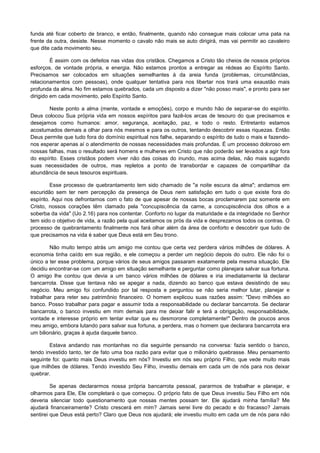 funda até ficar coberto de branco, e então, finalmente, quando não consegue mais colocar uma pata na
frente da outra, desiste. Nesse momento o cavalo não mais se auto dirigirá, mas vai permitir ao cavaleiro
que dite cada movimento seu.
É assim com os defeitos nas vidas dos cristãos. Chegamos a Cristo tão cheios de nossos próprios
esforços, de vontade própria, e energia. Não estamos prontos a entregar as rédeas ao Espírito Santo.
Precisamos ser colocados em situações semelhantes à da areia funda (problemas, circunstâncias,
relacionamentos com pessoas), onde qualquer tentativa para nos libertar nos trará uma exaustão mais
profunda da alma. No fim estamos quebrados, cada um disposto a dizer "não posso mais", e pronto para ser
dirigido em cada movimento, pelo Espírito Santo.
Neste ponto a alma (mente, vontade e emoções), corpo e mundo hão de separar-se do espírito.
Deus colocou Sua própria vida em nossos espíritos para fazê-los arcas de tesouro do que precisamos e
desejamos como humanos: amor, segurança, aceitação, paz, e todo o resto. Entretanto estamos
acostumados demais a olhar para nós mesmos e para os outros, tentando descobrir essas riquezas. Então
Deus permite que tudo fora do domínio espiritual nos falhe, separando o espírito de tudo o mais e fazendonos esperar apenas aí o atendimento de nossas necessidades mais profundas. É um processo doloroso em
nossas falhas, mas o resultado será homens e mulheres em Cristo que não poderão ser levados a agir fora
do espírito. Esses cristãos podem viver não das coisas do inundo, mas acima delas, não mais sugando
suas necessidades de outros, mas repletos a ponto de transbordar e capazes de compartilhar da
abundância de seus tesouros espirituais.
Esse processo de quebrantamento tem sido chamado de "a noite escura da alma"; andamos em
escuridão sem ter nem percepção da presença de Deus nem satisfação em tudo o que existe fora do
espírito. Aqui nos defrontamos com o fato de que apesar de nossas bocas proclamarem paz somente em
Cristo, nossos corações têm clamado pela "concupiscência da carne, a concupiscência dos olhos e a
soberba da vida" (IJo 2.16) para nos contentar. Conforto no lugar da maturidade e da integridade no Senhor
tem sido o objetivo de vida, a razão pela qual aceitamos os prós da vida e desprezamos todos os contras. O
processo de quebrantamento finalmente nos fará olhar além da área de conforto e descobrir que tudo de
que precisamos na vida é saber que Deus está em Seu trono.
Não muito tempo atrás um amigo me contou que certa vez perdera vários milhões de dólares. A
economia tinha caído em sua região, e ele começou a perder um negócio depois do outro. Ele não foi o
único a ter esse problema, porque vários de seus amigos passaram exatamente pela mesma situação. Ele
decidiu encontrar-se com um amigo em situação semelhante e perguntar como planejara salvar sua fortuna.
O amigo lhe contou que devia a um banco vários milhões de dólares e iria imediatamente lá declarar
bancarrota. Disse que tentava não se apegar a nada, dizendo ao banco que estava desistindo de seu
negócio. Meu amigo foi confundido por tal resposta e perguntou se não seria melhor lutar, planejar e
trabalhar para reter seu patrimônio financeiro. O homem explicou suas razões assim: "Devo milhões ao
banco. Posso trabalhar para pagar e assumir toda a responsabilidade ou declarar bancarrota. Se declarar
bancarrota, o banco investiu em mim demais para me deixar falir e terá a obrigação, responsabilidade,
vontade e interesse próprio em tentar evitar que eu desmorone completamente!" Dentro de poucos anos
meu amigo, embora lutando para salvar sua fortuna, a perdera, mas o homem que declarara bancarrota era
um bilionário, graças à ajuda daquele banco.
Estava andando nas montanhas no dia seguinte pensando na conversa: fazia sentido o banco,
tendo investido tanto, ter de fato uma boa razão para evitar que o milionário quebrasse. Meu pensamento
seguinte foi: quanto mais Deus investiu em nós? Investiu em nós seu próprio Filho, que vede muito mais
que milhões de dólares. Tendo investido Seu Filho, investiu demais em cada um de nós para nos deixar
quebrar.
Se apenas declararmos nossa própria bancarrota pessoal, pararmos de trabalhar e planejar, e
olharmos para Ele, Ele completará o que começou. O próprio fato de que Deus investiu Seu Filho em nós
deveria silenciar todo questionamento que nossas mentes possam ter. Ele ajudará minha família? Me
ajudará financeiramente? Cristo crescerá em mim? Jamais serei livre do pecado e do fracasso? Jamais
sentirei que Deus está perto? Claro que Deus nos ajudará; ele investiu muito em cada um de nós para não

 