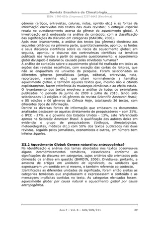 _____________Revista Brasileira de Climatologia______________
ISSN: 1980-055x (Impressa) 2237-8642 (Eletrônica)
Ano 7 – Vol. 8 – JAN/JUN/011 39
gêneros (artigos, entrevistas, colunas, notas, opinião etc.) e as fontes de
informação envolvidas nos textos das duas revistas; o enfoque especial
recaiu no questionamento acerca da gênese do aquecimento global. A
investigação está embasada na análise de conteúdo, com a classificação
das significações do discurso em categorias (BARDIN, 2006).
Após esse levantamento, a análise dos textos (ou gêneros) obedeceu aos
seguintes critérios: na primeira parte, quantitativamente, apontou as fontes
e seus discursos científicos sobre os riscos do aquecimento global; em
seguida, apontou o discurso das controvérsias científicas da temática
publicada nas revistas a partir do seguinte questionamento: o aquecimento
global divulgado é natural ou causado pelas atividades humanas?
A análise de conteúdo sobre o aquecimento global foi realizada em todas as
seções das revistas escolhidas, com exceção das cartas de leitores, que
não se enquadram no universo da pesquisa. Foram selecionados os
diferentes gêneros jornalísticos (artigo, editorial, entrevista, nota,
reportagem, resenha etc.) que citam nominalmente a temática
aquecimento global, e também aqueles textos que, mesmo não o citando
explicitamente, fazem referência às mudanças climáticas e ao efeito estufa.
O levantamento dos textos envolveu a análise de todos os exemplares
publicados no período de junho de 2009 a julho de 2010, tendo sido
selecionados 13 edições e 06 gêneros da revista Scientific American Brasil;
e 05 edições e 06 gêneros da Ciência Hoje, totalizando 36 textos, com
diferentes tipos de informação.
Dentre as diversas fontes de informação que embasam os documentos
analisados destacam-se aquelas diretamente de pesquisadores – com 35%,
o IPCC - 27%, e o governo dos Estados Unidos - 13%, este referenciado
apenas na Scientific American Brasil. A qualificação dos autores deixa em
evidencia o grupo de pesquisadores (biólogos, climatologistas,
meteorologistas, médicos etc.) com 50% dos textos publicados nas duas
revistas, seguido pelos jornalistas, economistas e outros, em número bem
inferior àqueles.
III.2 Aquecimento Global: Genese natural ou antropogênica?
Na identificação e análise dos temas abordados nos textos observou-se
alguns desmembramentos temáticos, classificados conforme as
significações do discurso em categorias, cujos critérios são orientados pela
dimensão da análise em questão (BARDIN, 2006). Dividiu-se, portanto, a
amostra de artigos em unidades de significado, ou unidades que
expressavam um sentido em si mesmo, e também referente ao contexto.
Identificadas as diferentes unidades de significado, foram então eleitas as
categorias temáticas que englobassem e expressassem o conteúdo e as
mensagens implícitas contidas no texto. As categorias elencadas foram:
aquecimento global por causa natural e aquecimento global por causa
antropogênica.
 