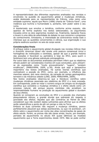 _____________Revista Brasileira de Climatologia______________
ISSN: 1980-055x (Impressa) 2237-8642 (Eletrônica)
Ano 7 – Vol. 8 – JAN/JUN/011 42
A representatividade dos diferentes segmentos analisados nas revistas e
envolvidos na questão do aquecimento global e mudanças climáticas,
acaba deslocada para os representantes da Ciência, vista como uma
entidade suprema, aquilo que Morin (1996) chama de “Ciência Farol”, uma
instância que ilumina a humanidade e, portanto, tem poder sobre o seu
rumo.
A bipolarizado que envolve a temática, conforme acima exposto, não
aparece de forma explictia nos textos selecionados; os argumentos
trocados entre os dois segmentos revelam-se, finalmente, bastante fracos
e levam à uma idéia de esterilidade do debate no que concerne o progresso
do conhecimento. Entretanto, a intensidade da controvérsia revela todo o
interesse que as questões concernentes à ciência, sua organização e sua
própria essência suscitam no seio do corpo social.
Considerações finais
O enfoque sobre o aquecimento global divulgado nas revistas Ciência Hoje
e Scientific American Brasil não revela uma postura consensual única e
homogênea de instituições e cientístas, apesar de que a grande maioria
das posições é favorável ou partidária à tese do IPCC, para quem o
fenômeno tem uma gênese sobretudo antropogênica.
Por outro lado os documentos analisados permitem inferir que os relatórios
oficiais podem ser considerados incertos em suas conclusões, pois utilizam-
se de expressões como "muito provavelmente", "sugere", "existem
evidências", (MARUYAMA, 2009, p.78). Ainda que seja a perspectiva
majoritária nos textos analisados, há outras teorias científicas que
contradizem a posição do IPCC, como, por exemplo, a influência das
manchas solares, dos raios cósmicos, da variação do campo geomagnético
terrestre e da mecânica celeste (LINO, 2009; MARUYAMA, 2009).
Nos textos analisados observou-se que a literatura científica sobre
mudanças climáticas associada aos relatórios do IPCC é a mais evocada.
Em contrapartida, pode-se notar o número exíguo de artigos na divulgação
científica que considera a mudança climática e o efeito estufa como um
processo natural, até porque poucos cientistas não acreditam na
responsabilidade humana na produção do aquecimento global e duvidam
de seus efeitos.
Quando se comparam as conclusões do IPCC e a posição dos chamados
pesquisadores céticos, a grande dúvida que sobressai diz respeito à
gravidade dos efeitos. Aqueles que são contrários ao Painel da ONU
consideram que não existem dados suficientes para afirmar que os efeitos
serão catastróficos a ponto de pôr em perigo a vida na Terra.
Embora as duas correntes não neguem a mudança climática, parece
perfeitamente plausível que esteja acontecendo, ou que irá acontecer, um
efeito sobre o aquecimento por conta das altas concentrações de gases de
efeito estufa. Porém, as provas não são claras ainda; houve, por exemplo,
períodos de aquecimento no século XIX quase idênticos ao modesto
aquecimento que a Terra experimentou desde 1975. Não se pode confiar
 