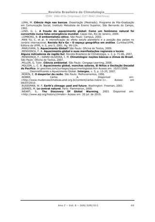 _____________Revista Brasileira de Climatologia______________
ISSN: 1980-055x (Impressa) 2237-8642 (Eletrônica)
Ano 7 – Vol. 8 – JAN/JUN/011 44
.LIMA, M. Ciência Hoje nas bancas. Dissertação (Mestrado). Programa de Pós-Graduação
em Comunicação Social, Instituto Metodista de Ensino Superior, São Bernardo do Campo,
1992.
.LINO, G. L. A fraude do aquecimento global: Como um fenômeno natural foi
convertido numa falsa emergência mundial. Capax Dei, Rio de Janeiro, 2009.
.LOMBORG, B. O ambientalista cético. São Paulo: Campus, 2002.
.MAN YU, C. et al. A intensificação do efeito estufa planetário e a posição dos países no
cenário internacional. Revista Ra’e Ga – O espaço geográfico em análise. Curitiba/UFPR,
Editora da UFPR, n. 5, ano 5, 2001. Pg. 99-124.
.MARUYAMA, S. Aquecimento Global? São Paulo: Oficina de Textos, 2009.
.MENDONCA, F. A. Aquecimento global e suas manifestações regionais e locais:
Alguns indicadores da região Sul. Revista Brasileira de Climatologia, v. 2, p. 71-86, 2007.
.MENDONÇA, F.; DANNI-OLIVEIRA, I. M. Climatologia: noções básicas e climas do Brasil.
São Paulo: Oficina de Textos, 2007.
.MILLER, G. Tyler. Ciência ambiental. São Paulo: Cengage Learning, 2008.
.MOLION, L. C. B. Aquecimento global, manchas solares, El Niños e Oscilação Decadal
do Pacifico. br.geocities.com/zuritageo/aquecimentoglobal.htm Acesso em: 10/07/2008.
_____. Desmistificando o Aquecimento Global. Intergeo, v. 5, p. 13-20, 2007.
.MORIN, E. O despertar da razão. São Paulo: Melhoramentos, 1996.
.NOBRE, Carlos A. Disponível em:
<http://www.mudancasclimaticas.andi.org.br/content/carlos-nobre-1>. Acesso em
08/07/2010.
.RUDDIMAN, W. F. Earth’s climage: past and future. Washington: Freeman, 2001.
.SERRES, M. Le contrat naturel. Paris: Flammarion, 2000.
.WEART, S.. The Discovery Df Global Warming, 2003. Disponível em:
<http://www.aip.org/history/climate> Acesso em: 20 jul. de 2010.
 