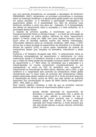 _____________Revista Brasileira de Climatologia______________
ISSN: 1980-055x (Impressa) 2237-8642 (Eletrônica)
Ano 7 – Vol. 8 – JAN/JUN/011 34
que vem gerando divergências na concepção e abordagem do fenômeno
(MENDONÇA, 2007). Atualmente, as principais controvérsias e incertezas
sobre as mudanças climáticas e o aquecimento global podem ser resumidas
em quatro posições: 1) A referência à participação antropogênica no
aquecimento global; 2) A possibilidade (ou não) de amenizar esse
fenômeno climático e como isso deve ser realizado; 3) A temporalidade
dos efeitos do aquecimento sobre a sociedade e o meio ambiente; 4) A
severidade desses efeitos.
A respeito da primeira questão, é reconhecido que o IPCC –
Intergovernamental Panel on Climate Change - é a fonte de informação de
maior visibilidade na esfera pública referente ao tema “aquecimento
global”. O Painel, criado em 1988, tem como objetivo fornecer, tanto a
quem toma as decisões políticas quanto aos demais interessados,
informações objetivas sobre as mudanças climáticas. Além disso, o IPCC
afirma que a causa principal do aquecimento da atmosfera é a emissão de
dióxido de carbono (CO2) e outros gases resultantes da queima de
combustíveis fósseis que, lançados na atmosfera, intensificam o efeito
estufa.
Conforme o 4º Relatório divulgado pelo IPCC, “o entendimento sobre as
influências antropogênicas de aquecimento e resfriamento no clima
melhoraram desde o 3º Relatório, levando a uma confiança muito grande
que a média do efeito global das atividades humanas desde 1750 têm sido
de aquecimento [...]”. Além disso, foi constatado que a população e a
industrialização no mundo aumentaram consideravelmente e, por
consequência, os níveis de CO2 na atmosfera vem crescendo e
influenciando na manutenção do efeito estufa. Ademais, para o IPCC, o gás
carbônico é o responsável pelo aumento da temperatura média global
considerando que “a maior parte do aumento das temperaturas médias
globais observadas desde meados do século XX é muito provável [segundo
a classificação do Painel, acima de 90%] que seja devido ao aumento
observado nas concentrações de gases de efeito estufa antropogênicas”
(IPCC - AR4, 2007, p. 665).
Esse mesmo relatório contestou a tese de que as emissões naturais
possivelmente não são a causa do aquecimento global e que a
grande difusão observada do aquecimento da
atmosfera e oceanos, juntamente com a perda de
massa de gelo, apóiam a conclusão de que é
extremamente pouco provável que a mudança
climática global nos últimos 50 anos possa ser
explicada sem forças externas, e muito provável que
não seja devido apenas a causas naturais conhecidas
(idem, ibidem).
 