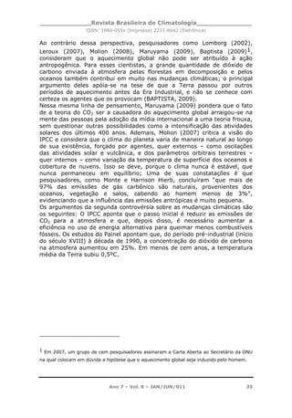 _____________Revista Brasileira de Climatologia______________
ISSN: 1980-055x (Impressa) 2237-8642 (Eletrônica)
Ano 7 – Vol. 8 – JAN/JUN/011 35
Ao contrário dessa perspectiva, pesquisadores como Lomborg (2002),
Leroux (2007), Molion (2008), Maruyama (2009), Baptista (2009)1,
consideram que o aquecimento global não pode ser atribuído à ação
antropogênica. Para esses cientistas, a grande quantidade de dióxido de
carbono enviada à atmosfera pelas florestas em decomposição e pelos
oceanos também contribui em muito nas mudanças climáticas; o principal
argumento deles apóia-se na tese de que a Terra passou por outros
períodos de aquecimento antes da Era Industrial, e não se conhece com
certeza os agentes que os provocam (BAPTISTA, 2009).
Nessa mesma linha de pensamento, Maruyama (2009) pondera que o fato
de a teoria do CO2 ser a causadora do aquecimento global arraigou-se na
mente das pessoas pela adoção da mídia internacional a uma teoria frouxa,
sem questionar outras possibilidades como a intensificação das atividades
solares dos últimos 400 anos. Ademais, Molion (2007) critica a visão do
IPCC e considera que o clima do planeta varia de maneira natural ao longo
de sua existência, forçado por agentes, quer externos – como oscilações
das atividades solar e vulcânica, e dos parâmetros orbitrais terrestres –
quer internos – como variação da temperatura de superfície dos oceanos e
cobertura de nuvens. Isso se deve, porque o clima nunca é estável, que
nunca permaneceu em equilíbrio; Uma de suas constatações é que
pesquisadores, como Monte e Harrison Hierb, concluíram “que mais de
97% das emissões de gás carbônico são naturais, provenientes dos
oceanos, vegetação e solos, cabendo ao homem menos de 3%”,
evidenciando que a influência das emissões antrópicas é muito pequena.
Os argumentos da segunda controvérsia sobre as mudanças climáticas são
os seguintes: O IPCC aponta que o passo inicial é reduzir as emissões de
CO2 para a atmosfera e que, depois disso, é necessário aumentar a
eficiência no uso de energia alternativa para queimar menos combustíveis
fósseis. Os estudos do Painel apontam que, do período pré-industrial (início
do século XVIII) à década de 1990, a concentração do dióxido de carbono
na atmosfera aumentou em 25%. Em menos de cem anos, a temperatura
média da Terra subiu 0,5ºC.
1 Em 2007, um grupo de cem pesquisadores assinaram a Carta Aberta ao Secretário da ONU
na qual colocam em dúvida a hipótese que o aquecimento global seja induzido pelo homem.
 