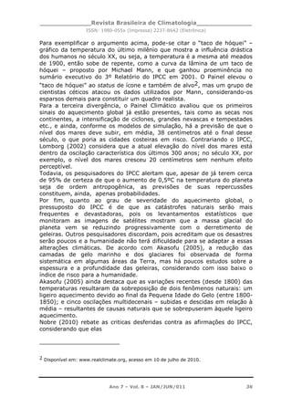_____________Revista Brasileira de Climatologia______________
ISSN: 1980-055x (Impressa) 2237-8642 (Eletrônica)
Ano 7 – Vol. 8 – JAN/JUN/011 36
Para exemplificar o argumento acima, pode-se citar o “taco de hóquei” –
gráfico da temperatura do último milênio que mostra a influência drástica
dos humanos no século XX, ou seja, a temperatura é a mesma até meados
de 1900, então sobe de repente, como a curva da lâmina de um taco de
hóquei – proposto por Michael Mann, e que ganhou proeminência no
sumário executivo do 3º Relatório do IPCC em 2001. O Painel elevou o
“taco de hóquei” ao status de ícone e também de alvo2, mas um grupo de
cientistas céticos atacou os dados utilizados por Mann, considerando-os
esparsos demais para constituir um quadro realista.
Para a terceira divergência, o Painel Climático avaliou que os primeiros
sinais do aquecimento global já estão presentes, tais como as secas nos
continentes, a intensificação de ciclones, grandes nevascas e tempestades
etc., e ainda, conforme os modelos de simulação, há a previsão de que o
nível dos mares deve subir, em média, 38 centímetros até o final desse
século, o que poria as cidades costeiras em risco. Contrariando o IPCC,
Lomborg (2002) considera que a atual elevação do nível dos mares está
dentro da oscilação característica dos últimos 300 anos; no século XX, por
exemplo, o nível dos mares cresceu 20 centímetros sem nenhum efeito
perceptível.
Todavia, os pesquisadores do IPCC alertam que, apesar de já terem cerca
de 95% de certeza de que o aumento de 0,5ºC na temperatura do planeta
seja de ordem antropogênica, as previsões de suas repercussões
constituem, ainda, apenas probabilidades.
Por fim, quanto ao grau de severidade do aquecimento global, o
pressuposto do IPCC é de que as catástrofes naturais serão mais
frequentes e devastadoras, pois os levantamentos estatísticos que
monitoram as imagens de satélites mostram que a massa glacial do
planeta vem se reduzindo progressivamente com o derretimento de
geleiras. Outros pesquisadores discordam, pois acreditam que os desastres
serão poucos e a humanidade não terá dificuldade para se adaptar a essas
alterações climáticas. De acordo com Akasofu (2005), a redução das
camadas de gelo marinho e dos glaciares foi observada de forma
sistemática em algumas áreas da Terra, mas há poucos estudos sobre a
espessura e a profundidade das geleiras, considerando com isso baixo o
índice de risco para a humanidade.
Akasofu (2005) ainda destaca que as variações recentes (desde 1800) das
temperaturas resultaram da sobreposição de dois fenômenos naturais: um
ligeiro aquecimento devido ao final da Pequena Idade do Gelo (entre 1800-
1850); e cinco oscilações multidecenais – subidas e descidas em relação à
média – resultantes de causas naturais que se sobrepuseram àquele ligeiro
aquecimento.
Nobre (2010) rebate as criticas desferidas contra as afirmações do IPCC,
considerando que elas
2 Disponível em: www.realclimate.org, acesso em 10 de julho de 2010.
 