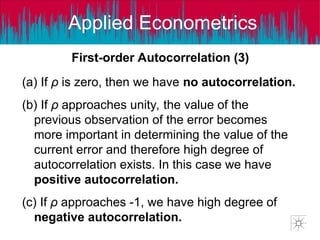 Applied Econometrics
(a) If ρ is zero, then we have no autocorrelation.
(b) If ρ approaches unity, the value of the
previous observation of the error becomes
more important in determining the value of the
current error and therefore high degree of
autocorrelation exists. In this case we have
positive autocorrelation.
(c) If ρ approaches -1, we have high degree of
negative autocorrelation.
First-order Autocorrelation (3)
 