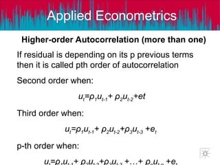 Applied Econometrics
Higher-order Autocorrelation (more than one)
If residual is depending on its p previous terms
then it is called pth order of autocorrelation
Second order when:
ut=ρ1ut-1+ ρ2ut-2+et
Third order when:
ut=ρ1ut-1+ ρ2ut-2+ρ3ut-3 +et
p-th order when:
u =ρ u + ρ u +ρ u +…+ ρ u +e
 