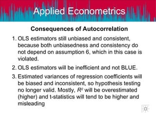 Applied Econometrics
Consequences of Autocorrelation
1. OLS estimators still unbiased and consistent,
because both unbiasedness and consistency do
not depend on assumption 6, which in this case is
violated.
2. OLS estimators will be inefficient and not BLUE.
3. Estimated variances of regression coefficients will
be biased and inconsistent, so hypothesis testing
no longer valid. Mostly, R2
will be overestimated
(higher) and t-statistics will tend to be higher and
misleading
 