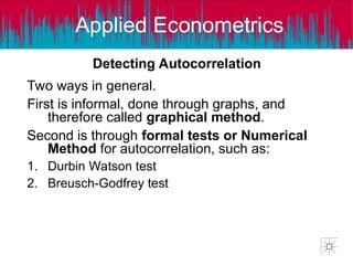 Applied Econometrics
Detecting Autocorrelation
Two ways in general.
First is informal, done through graphs, and
therefore called graphical method.
Second is through formal tests or Numerical
Method for autocorrelation, such as:
1. Durbin Watson test
2. Breusch-Godfrey test
 
