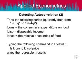 Applied Econometrics
Take the following series (quarterly data from
1985q1 to 1994q2):
lcons = the consumer’s expenditure on food
ldisp = disposable income
lprice = the relative price index of food
Typing the following command in Eviews :
ls lcons c ldisp lprice
gives the regression results
Detecting Autocorrelation (2)
 