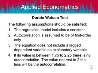 Applied Econometrics
Durbin Watson Test
The following assumptions should be satisfied:
1. The regression model includes a constant
2. Autocorrelation is assumed to be of first-order
only
3. The equation does not include a lagged
dependent variable as explanatory variable
4. If its value is between 1.75 to 2.25 there is no
autocorrelation. The value nearest to 2 the
less will be the autocorrelation.
 