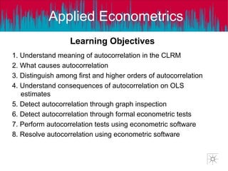 Applied Econometrics
Learning Objectives
1. Understand meaning of autocorrelation in the CLRM
2. What causes autocorrelation
3. Distinguish among first and higher orders of autocorrelation
4. Understand consequences of autocorrelation on OLS
estimates
5. Detect autocorrelation through graph inspection
6. Detect autocorrelation through formal econometric tests
7. Perform autocorrelation tests using econometric software
8. Resolve autocorrelation using econometric software
 