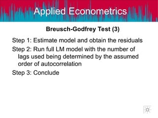 Applied Econometrics
Step 1: Estimate model and obtain the residuals
Step 2: Run full LM model with the number of
lags used being determined by the assumed
order of autocorrelation
Step 3: Conclude
Breusch-Godfrey Test (3)
 