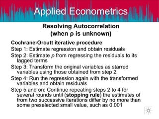 Applied Econometrics
Resolving Autocorrelation
(when ρ is unknown)
Cochrane-Orcutt iterative procedure
Step 1: Estimate regression and obtain residuals
Step 2: Estimate ρ from regressing the residuals to its
lagged terms
Step 3: Transform the original variables as starred
variables using those obtained from step 2
Step 4: Run the regression again with the transformed
variables and obtain residuals
Step 5 and on: Continue repeating steps 2 to 4 for
several rounds until (stopping rule) the estimates of
from two successive iterations differ by no more than
some preselected small value, such as 0.001
 