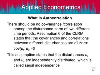 Applied Econometrics
What is Autocorrelation
There should be no co-variance /correlation
among the disturbance term of two different
time periods. Assumption 6 of the CLRM
states that the covariances and correlations
between different disturbances are all zero:
cov(ut, us)=0
This assumption states that the disturbances ut
and us are independently distributed, which is
called serial independence
What is Autocorrelation
 