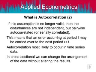 Applied Econometrics
If this assumption is no longer valid, then the
disturbances are not independent, but pairwise
autocorrelated (or serially correlated).
This means that an error occurring at period t may
be carried over to the next period t+1.
Autocorrelation most likely to occur in time series
data.
In cross-sectional we can change the arrangement
of the data without altering the results.
What is Autocorrelation (2)
 