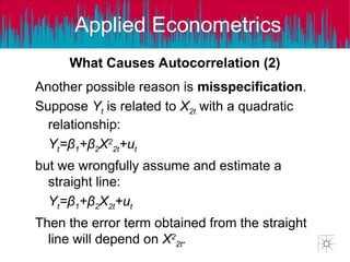 Applied Econometrics
Another possible reason is misspecification.
Suppose Yt is related to X2t with a quadratic
relationship:
Yt=β1+β2X2
2t+ut
but we wrongfully assume and estimate a
straight line:
Yt=β1+β2X2t+ut
Then the error term obtained from the straight
line will depend on X2
2t.
What Causes Autocorrelation (2)
 