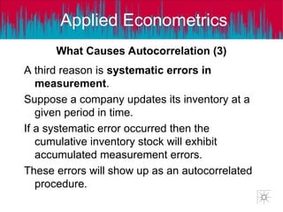 Applied Econometrics
A third reason is systematic errors in
measurement.
Suppose a company updates its inventory at a
given period in time.
If a systematic error occurred then the
cumulative inventory stock will exhibit
accumulated measurement errors.
These errors will show up as an autocorrelated
procedure.
What Causes Autocorrelation (3)
 