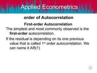 Applied Econometrics
order of Autocorrelation
The simplest and most commonly observed is the
first-order autocorrelation.
If the residual is depending on its one previous
value that is called 1st
order autocorrelation. We
can name it AR(1)
First-order Autocorrelation
 