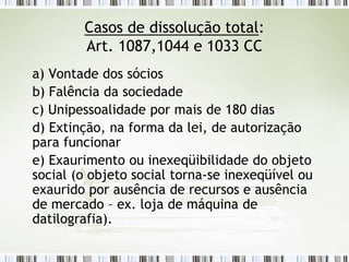 Casos de dissolução total:
Art. 1087,1044 e 1033 CC
a) Vontade dos sócios
b) Falência da sociedade
c) Unipessoalidade por mais de 180 dias
d) Extinção, na forma da lei, de autorização
para funcionar
e) Exaurimento ou inexeqüibilidade do objeto
social (o objeto social torna-se inexeqüível ou
exaurido por ausência de recursos e ausência
de mercado – ex. loja de máquina de
datilografia).
 
