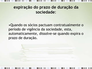 expiração do prazo de duração da
sociedade:
•Quando os sócios pactuam contratualmente o
período de vigência da sociedade, esta,
automaticamente, dissolve-se quando expira o
prazo de duração.
 