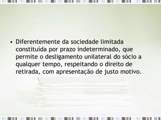 • Diferentemente da sociedade limitada
constituída por prazo indeterminado, que
permite o desligamento unilateral do sócio a
qualquer tempo, respeitando o direito de
retirada, com apresentação de justo motivo.
 