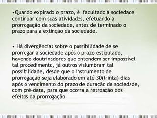 •Quando expirado o prazo, é facultado à sociedade
continuar com suas atividades, efetuando a
prorrogação da sociedade, antes de terminado o
prazo para a extinção da sociedade.
• Há divergências sobre o possibilidade de se
prorrogar a sociedade após o prazo estipulado,
havendo doutrinadores que entendem ser impossível
tal procedimento, já outros vislumbram tal
possibilidade, desde que o instrumento de
prorrogação seja elaborado em até 30(trinta) dias
após o vencimento do prazo de duração da sociedade,
com pré-data, para que ocorra a retroação dos
efeitos da prorrogação
 