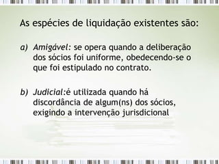 As espécies de liquidação existentes são:
a) Amigável: se opera quando a deliberação
dos sócios foi uniforme, obedecendo-se o
que foi estipulado no contrato.
b) Judicial:é utilizada quando há
discordância de algum(ns) dos sócios,
exigindo a intervenção jurisdicional
 