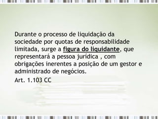 Durante o processo de liquidação da
sociedade por quotas de responsabilidade
limitada, surge a figura do liquidante, que
representará a pessoa jurídica , com
obrigações inerentes a posição de um gestor e
administrado de negócios.
Art. 1.103 CC
 