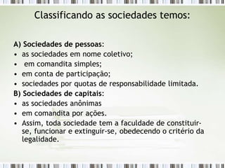 Classificando as sociedades temos:
A) Sociedades de pessoas:
• as sociedades em nome coletivo;
• em comandita simples;
• em conta de participação;
• sociedades por quotas de responsabilidade limitada.
B) Sociedades de capitais:
• as sociedades anônimas
• em comandita por ações.
• Assim, toda sociedade tem a faculdade de constituir-
se, funcionar e extinguir-se, obedecendo o critério da
legalidade.
 