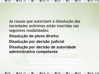 As causas que autorizam a dissolução das
sociedades anônimas estão inseridas nas
seguintes modalidades:
Dissolução de pleno direito:
Dissolução por decisão judicial
Dissolução por decisão de autoridade
administrativa competente
 