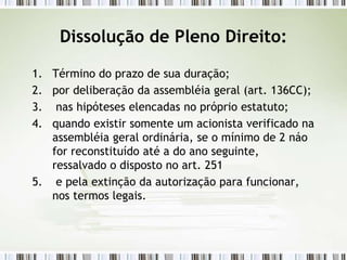 Dissolução de Pleno Direito:
1. Término do prazo de sua duração;
2. por deliberação da assembléia geral (art. 136CC);
3. nas hipóteses elencadas no próprio estatuto;
4. quando existir somente um acionista verificado na
assembléia geral ordinária, se o mínimo de 2 náo
for reconstituído até a do ano seguinte,
ressalvado o disposto no art. 251
5. e pela extinção da autorização para funcionar,
nos termos legais.
 