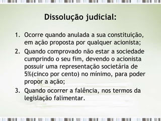 Dissolução judicial:
1. Ocorre quando anulada a sua constituição,
em ação proposta por qualquer acionista;
2. Quando comprovado não estar a sociedade
cumprindo o seu fim, devendo o acionista
possuir uma representação societária de
5%(cinco por cento) no mínimo, para poder
propor a ação;
3. Quando ocorrer a falência, nos termos da
legislação falimentar.
 