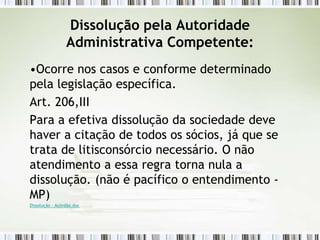 Dissolução pela Autoridade
Administrativa Competente:
•Ocorre nos casos e conforme determinado
pela legislação específica.
Art. 206,III
Para a efetiva dissolução da sociedade deve
haver a citação de todos os sócios, já que se
trata de litisconsórcio necessário. O não
atendimento a essa regra torna nula a
dissolução. (não é pacífico o entendimento -
MP)
Dissolução - Acórdão.doc
 