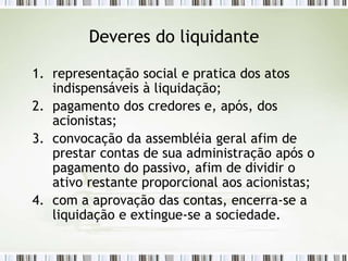 Deveres do liquidante
1. representação social e pratica dos atos
indispensáveis à liquidação;
2. pagamento dos credores e, após, dos
acionistas;
3. convocação da assembléia geral afim de
prestar contas de sua administração após o
pagamento do passivo, afim de dividir o
ativo restante proporcional aos acionistas;
4. com a aprovação das contas, encerra-se a
liquidação e extingue-se a sociedade.
 