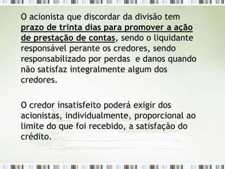 O acionista que discordar da divisão tem
prazo de trinta dias para promover a ação
de prestação de contas, sendo o liquidante
responsável perante os credores, sendo
responsabilizado por perdas e danos quando
não satisfaz integralmente algum dos
credores.
O credor insatisfeito poderá exigir dos
acionistas, individualmente, proporcional ao
limite do que foi recebido, a satisfação do
crédito.
 