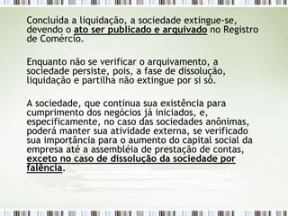 Concluída a liquidação, a sociedade extingue-se,
devendo o ato ser publicado e arquivado no Registro
de Comércio.
Enquanto não se verificar o arquivamento, a
sociedade persiste, pois, a fase de dissolução,
liquidação e partilha não extingue por si só.
A sociedade, que continua sua existência para
cumprimento dos negócios já iniciados, e,
especificamente, no caso das sociedades anônimas,
poderá manter sua atividade externa, se verificado
sua importância para o aumento do capital social da
empresa até a assembléia de prestação de contas,
exceto no caso de dissolução da sociedade por
falência.
 