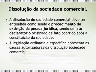 Dissolução da sociedade comercial.
• A dissolução do sociedade comercial deve ser
entendida como sendo o procedimento de
extinção da pessoa jurídica, sendo um ato
declaratório originado de fato ocorrido após a
constituição da sociedade.
• A legislação ordinária e específica apresenta as
causas autorizadoras da dissolução sociedade
comercial
 