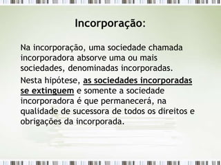 Incorporação:
Na incorporação, uma sociedade chamada
incorporadora absorve uma ou mais
sociedades, denominadas incorporadas.
Nesta hipótese, as sociedades incorporadas
se extinguem e somente a sociedade
incorporadora é que permanecerá, na
qualidade de sucessora de todos os direitos e
obrigações da incorporada.
 