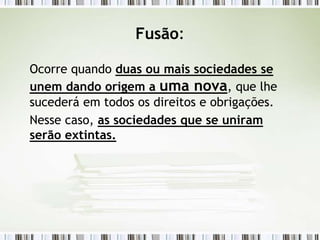 Fusão:
Ocorre quando duas ou mais sociedades se
unem dando origem a uma nova, que lhe
sucederá em todos os direitos e obrigações.
Nesse caso, as sociedades que se uniram
serão extintas.
 