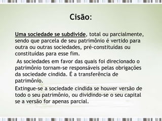 Cisão:
Uma sociedade se subdivide, total ou parcialmente,
sendo que parcela de seu patrimônio é vertido para
outra ou outras sociedades, pré-constituídas ou
constituídas para esse fim.
As sociedades em favor das quais foi direcionado o
patrimônio tornam-se responsáveis pelas obrigações
da sociedade cindida. É a transferência de
patrimônio.
Extingue-se a sociedade cindida se houver versão de
todo o seu patrimônio, ou dividindo-se o seu capital
se a versão for apenas parcial.
 