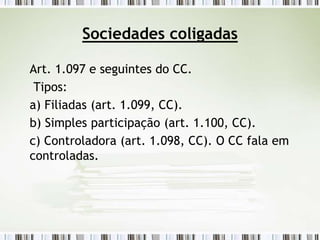 Sociedades coligadas
Art. 1.097 e seguintes do CC.
Tipos:
a) Filiadas (art. 1.099, CC).
b) Simples participação (art. 1.100, CC).
c) Controladora (art. 1.098, CC). O CC fala em
controladas.
 