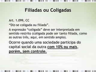Filiadas ou Coligadas
Art. 1.099, CC
“Diz-se coligada ou filiada”.
A expressão “coligada” deve ser interpretada em
sentido restrito (coligada pode ser tanto filiada, como
as outras três, aqui, em sentido amplo).
Ocorre quando uma sociedade participa do
capital social da outra com 10% ou mais,
porém, sem controle.
 