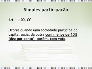 Simples participação
Art. 1.100, CC
Ocorre quando uma sociedade participa do
capital social da outra com menos de 10%
(dez por cento), porém, com voto.
 