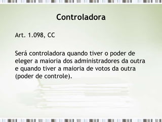 Controladora
Art. 1.098, CC
Será controladora quando tiver o poder de
eleger a maioria dos administradores da outra
e quando tiver a maioria de votos da outra
(poder de controle).
 