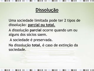 Dissolução
Uma sociedade limitada pode ter 2 tipos de
dissolução: parcial ou total.
A dissolução parcial ocorre quando um ou
alguns dos sócios saem.
A sociedade é preservada.
Na dissolução total, é caso de extinção da
sociedade.
 